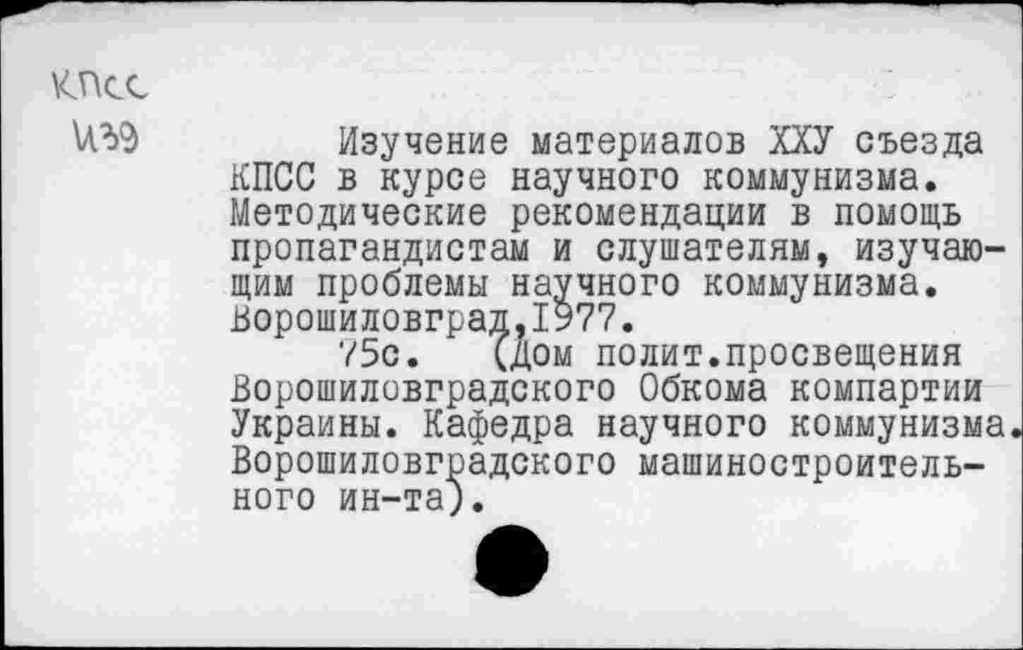 ﻿КПСС
№9
Изучение материалов ХХУ съезда КПСС в курсе научного коммунизма. Методические рекомендации в помощь пропагандистам и слушателям, изучающим проблемы научного коммунизма. Ворошиловград,1977.
75с. (дом полит.просвещения Ворошиловградского Обкома компартии Украины. Кафедра научного коммунизма Ворошиловградского машиностроительного ин-та).